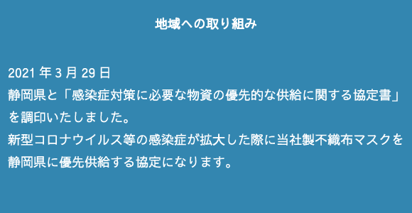 2021年3月29日　静岡県と「感染症対策に必要な物資の優先的な供給に関する協定書」を調印いたしました。新型コロナウイルス等の感染症が拡大した際に当社製不織布マスクを静岡県に優先供給する協定になります。